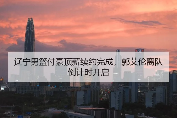 辽宁男篮付豪顶薪续约完成，郭艾伦离队倒计时开启