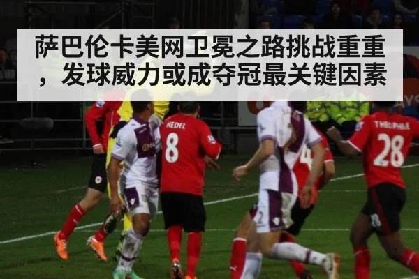 萨巴伦卡美网卫冕之路挑战重重，发球威力或成夺冠最关键因素